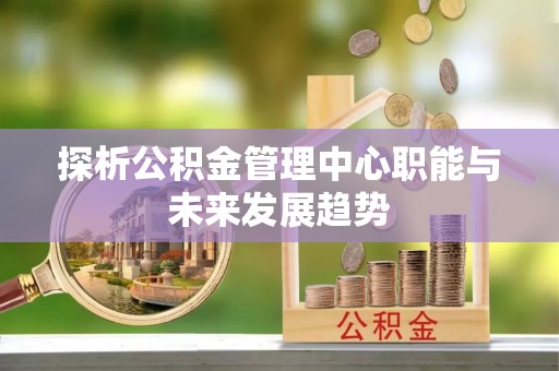 竹塘探析公积金管理中心职能与未来发展趋势