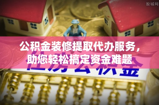竹塘公积金装修提取代办服务，助您轻松搞定资金难题